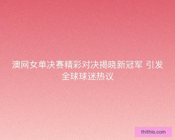 澳网女单决赛精彩对决揭晓新冠军 引发全球球迷热议