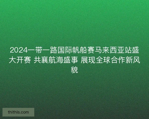 2024一带一路国际帆船赛马来西亚站盛大开赛 共襄航海盛事 展现全球合作新风貌