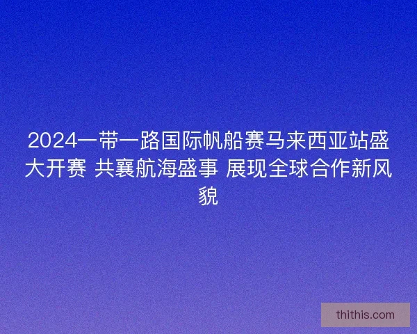 2024一带一路国际帆船赛马来西亚站盛大开赛 共襄航海盛事 展现全球合作新风貌